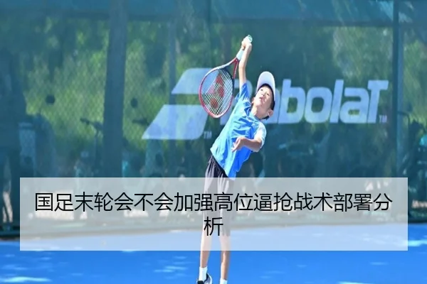 国足末轮会不会加强高位逼抢战术部署分析
